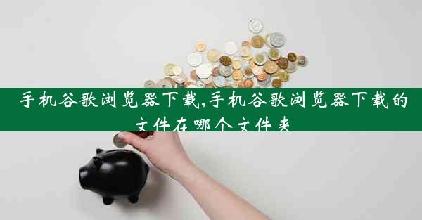 手机谷歌浏览器下载,手机谷歌浏览器下载的文件在哪个文件夹