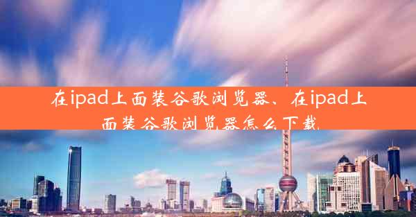 在ipad上面装谷歌浏览器、在ipad上面装谷歌浏览器怎么下载