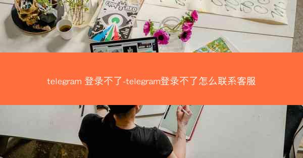 telegram 登录不了-telegram登录不了怎么联系客服