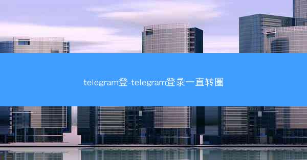 telegram登-telegram登录一直转圈