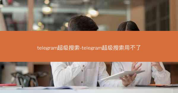 telegram超级搜索-telegram超级搜索用不了