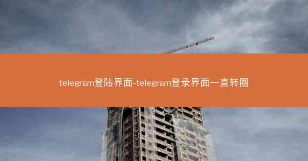 telegram登陆界面-telegram登录界面一直转圈