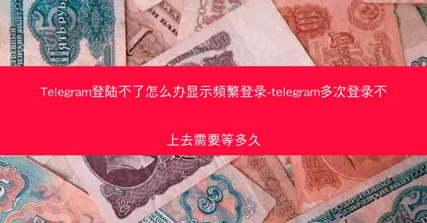Telegram登陆不了怎么办显示频繁登录-telegram多次登录不上去需要等多久