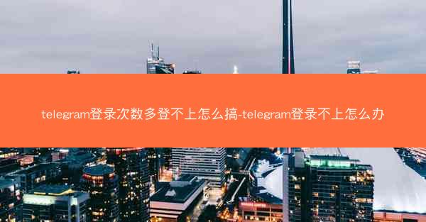 telegram登录次数多登不上怎么搞-telegram登录不上怎么办