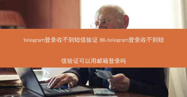telegram登录收不到短信验证 86-telegram登录收不到短信验证可以用邮箱登录吗