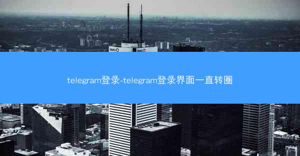 telegram登录-telegram登录界面一直转圈