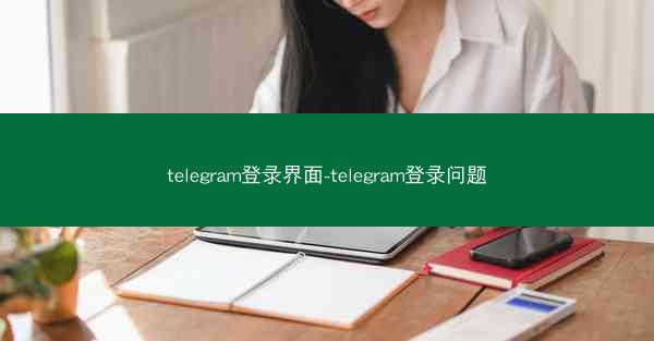 telegram登录界面-telegram登录问题