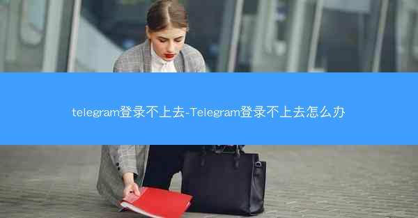 telegram登录不上去-Telegram登录不上去怎么办