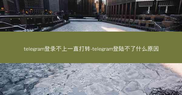 telegram登录不上一直打转-telegram登陆不了什么原因
