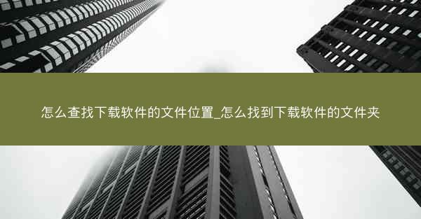 怎么查找下载软件的文件位置_怎么找到下载软件的文件夹