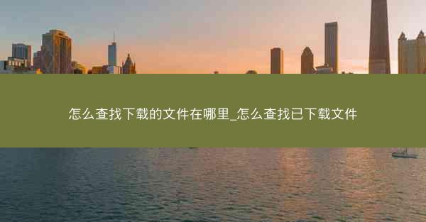 怎么查找下载的文件在哪里_怎么查找已下载文件